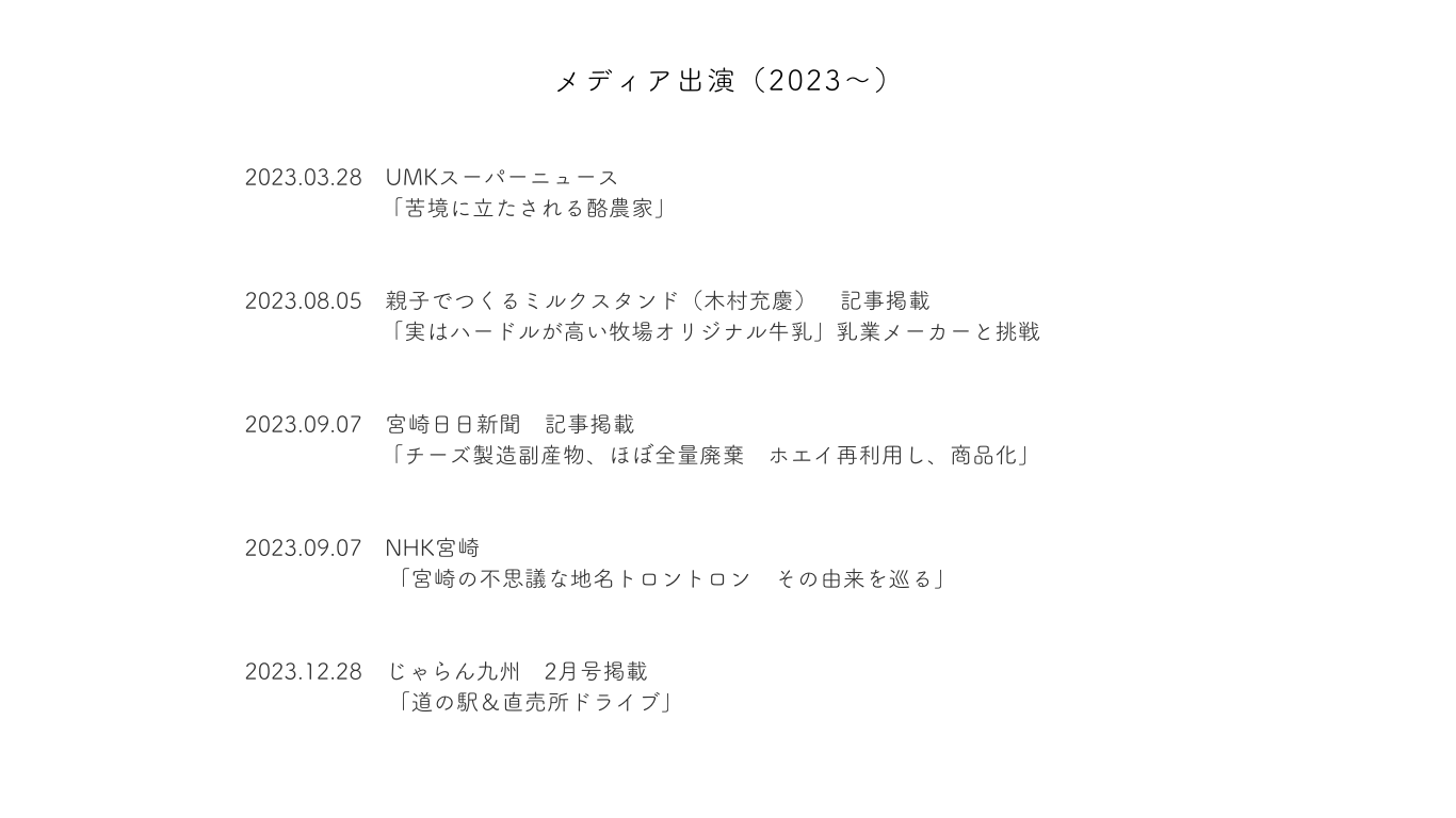 メディア出演（2023～）
2023.03.28　UMKスーパーニュース
「苦境に立たされる酪農家」
2023.08.05　親子でつくるミルクスタンド（木村充慶）　記事掲載
「実はハードルが高い牧場オリジナル牛乳」乳業メーカーと挑戦
2023.09.07　宮崎日日新聞　記事掲載
「チーズ製造副産物、ほぼ全量廃棄　ホエイ再利用し、商品化」
2023.09.07　NHK宮崎　「宮崎の不思議な地名トロントロン　その由来を巡る」
2023.12.28　じゃらん九州　2月号掲載「道の駅＆直売所ドライブ」